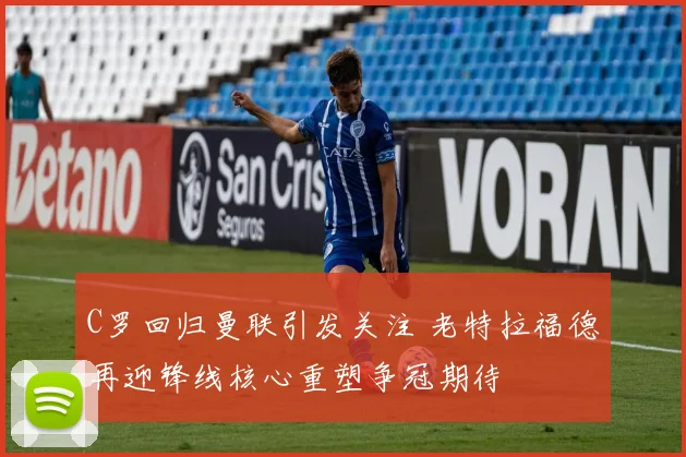 C罗回归曼联引发关注 老特拉福德再迎锋线核心重塑争冠期待