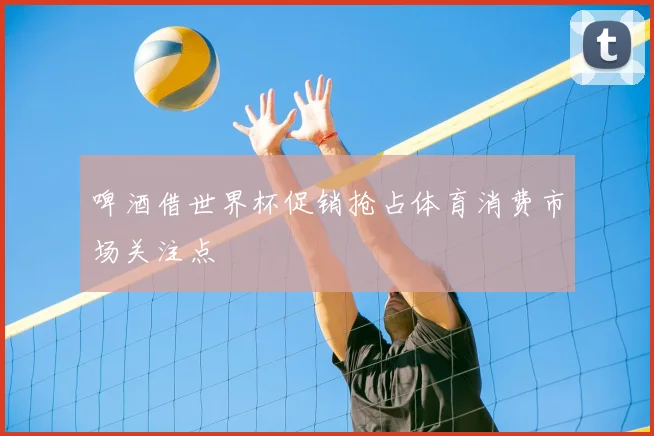 啤酒借世界杯促销抢占体育消费市场关注点