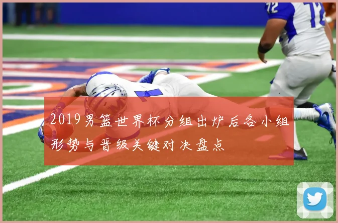2019男篮世界杯分组出炉后各小组形势与晋级关键对决盘点