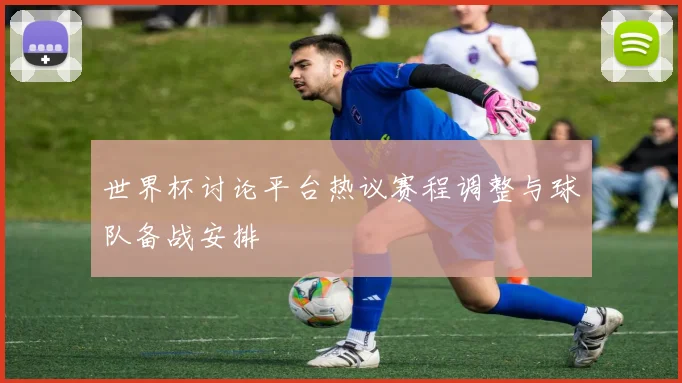 世界杯讨论平台热议赛程调整与球队备战安排